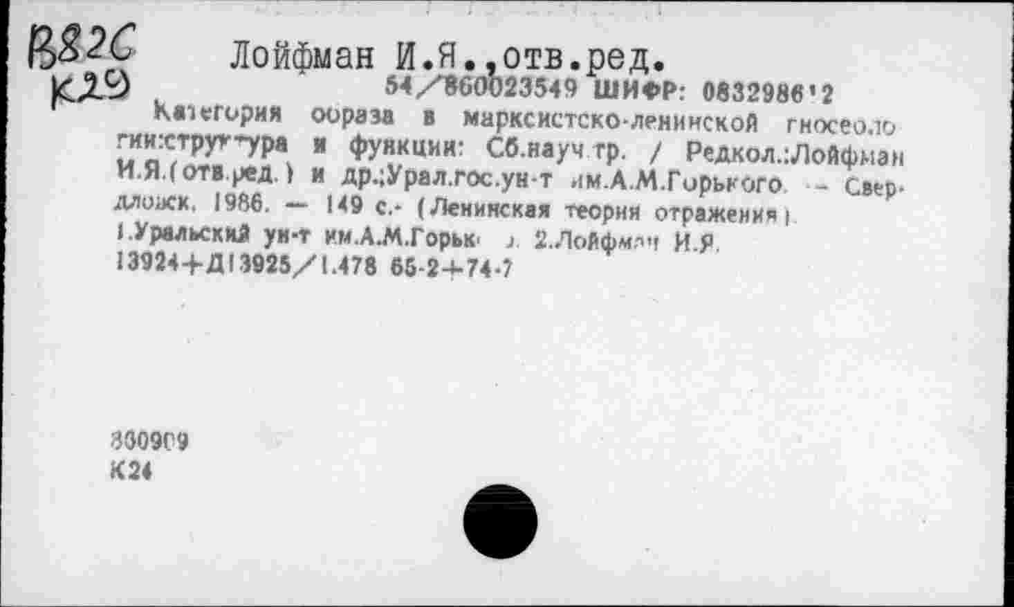 ﻿И82С Лойфман И.Я.,отв.ред.
54/860023549 ШИФР: 0832986’2 категория оораза в марксистско-ленинской гносео.ю гиихтруг'ура и функции: Сб.науч тр. / Редкол.: Лойфман И.Я.(ОТВ.ред.) и др.;Урал.гос.ун-т им.А.М.Гирького - Свер-длоаск, 1986. — 149 с.- (Ленинская теория отражения)
I.Уральский ун-т им.А.М.Горьк' 2.Лойфмлч И.Я 13924+Д13925/1.478 65-2-1-74-7
3309С9 К 24